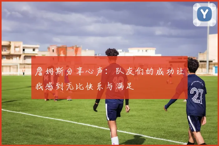 詹姆斯分享心声：队友们的成功让我感到无比快乐与满足