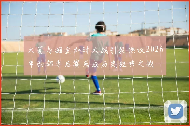 火箭与掘金加时大战引发热议2026年西部季后赛或成历史经典之战