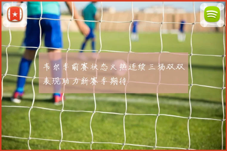 韦尔季前赛状态火热连续三场双双表现助力新赛季期待