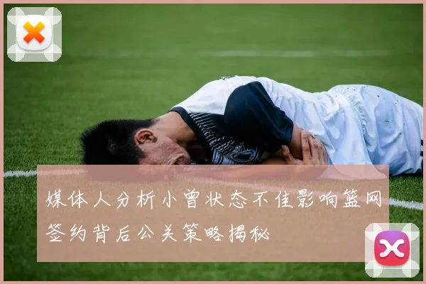 媒体人分析小曾状态不佳影响篮网签约背后公关策略揭秘