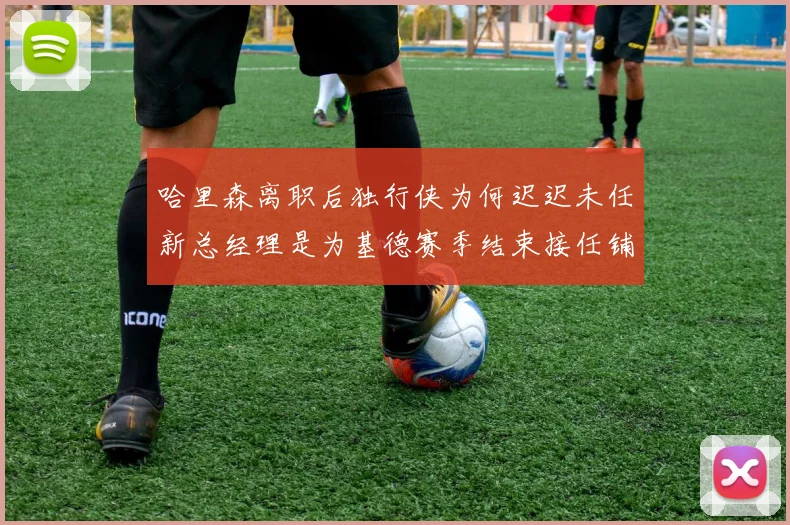 哈里森离职后独行侠为何迟迟未任新总经理是为基德赛季结束接任铺路吗