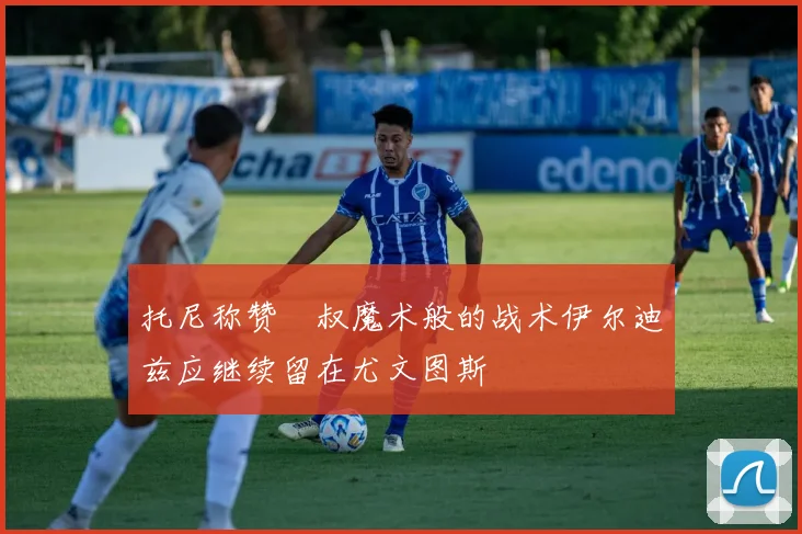 托尼称赞囧叔魔术般的战术伊尔迪兹应继续留在尤文图斯