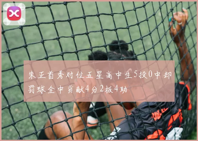 朱正首秀对位五星高中生5投0中却罚球全中贡献4分2板4助
