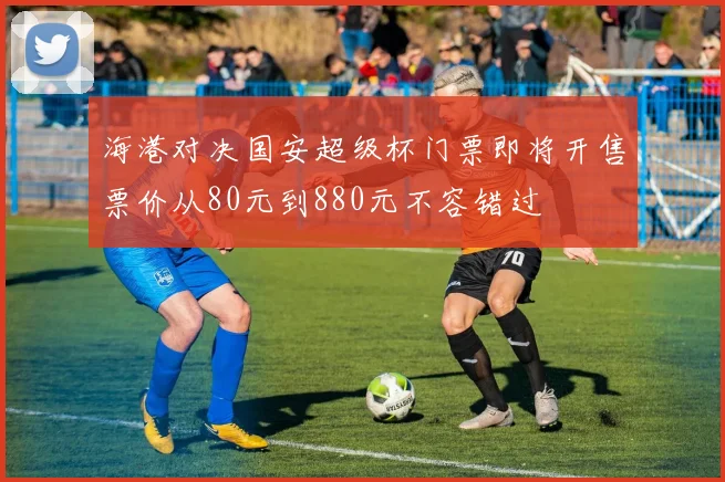 海港对决国安超级杯门票即将开售票价从80元到880元不容错过
