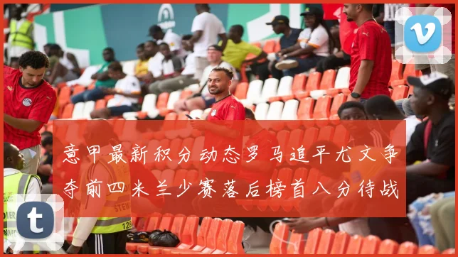 意甲最新积分动态罗马追平尤文争夺前四米兰少赛落后榜首八分待战比萨