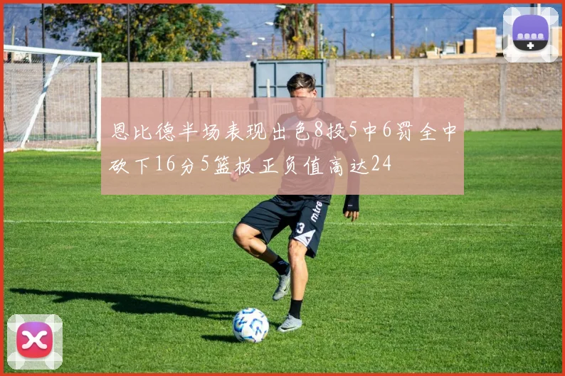 恩比德半场表现出色8投5中6罚全中砍下16分5篮板正负值高达24
