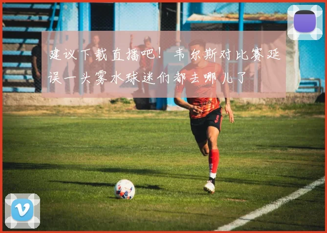 建议下载直播吧！韦尔斯对比赛延误一头雾水球迷们都去哪儿了