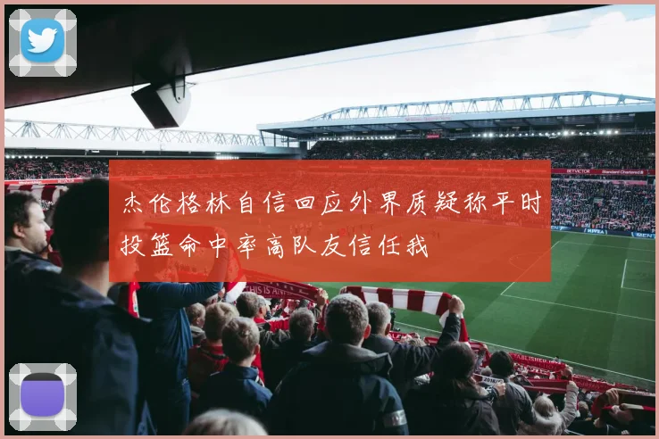 杰伦格林自信回应外界质疑称平时投篮命中率高队友信任我