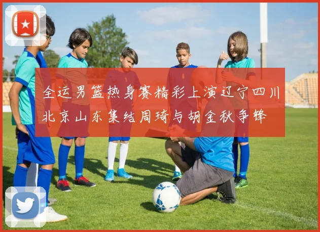 全运男篮热身赛精彩上演辽宁四川北京山东集结周琦与胡金秋争锋