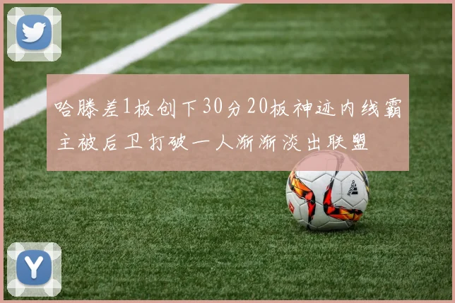 哈滕差1板创下30分20板神迹内线霸主被后卫打破一人渐渐淡出联盟