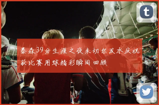 泰森39分生涯之夜米切尔泼水庆祝获比赛用球精彩瞬间回顾