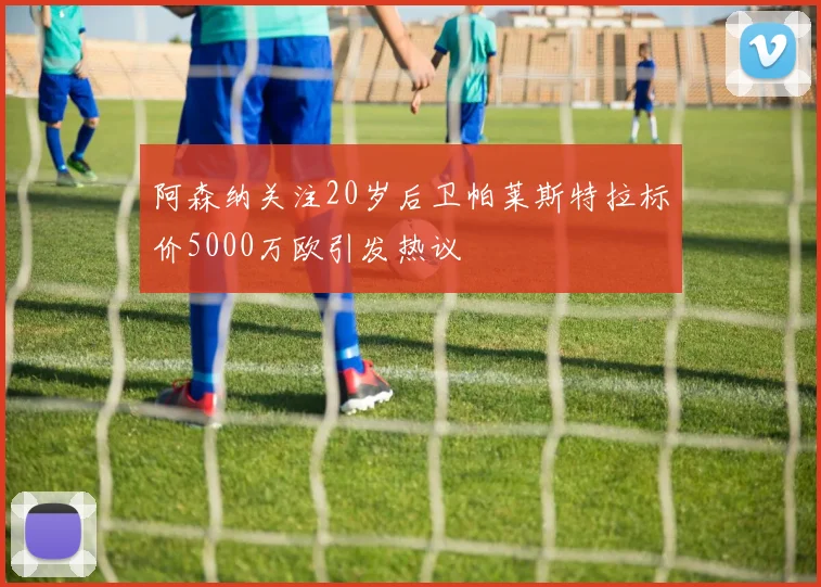 阿森纳关注20岁后卫帕莱斯特拉标价5000万欧引发热议