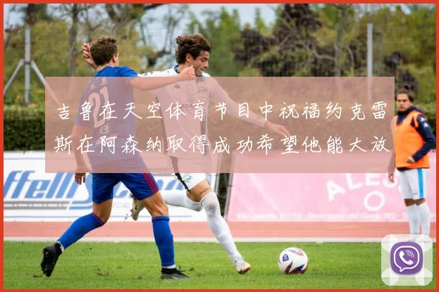 吉鲁在天空体育节目中祝福约克雷斯在阿森纳取得成功希望他能大放异彩