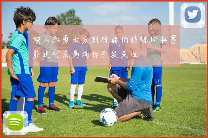 湖人和勇士分别对赫伯特琼斯和墨菲进行交易询价引发关注