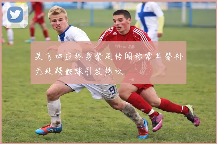 吴飞回应终身禁足传闻称常年替补无处踢假球引发热议