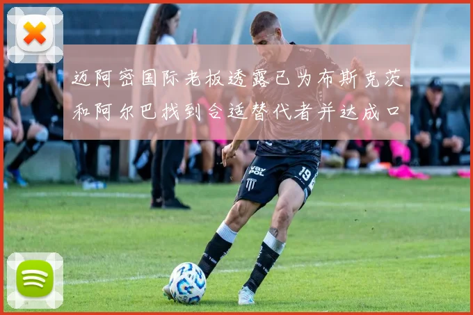 迈阿密国际老板透露已为布斯克茨和阿尔巴找到合适替代者并达成口头协议