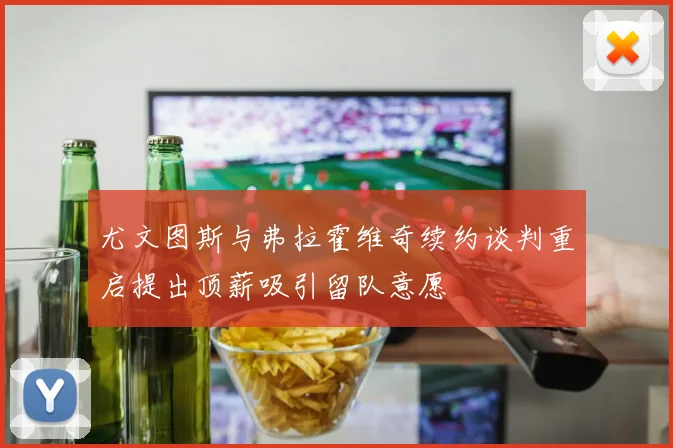 尤文图斯与弗拉霍维奇续约谈判重启提出顶薪吸引留队意愿