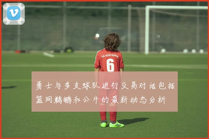 勇士与多支球队进行交易对话包括篮网鹈鹕和公牛的最新动态分析