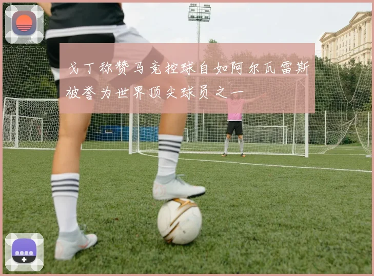 戈丁称赞马竞控球自如阿尔瓦雷斯被誉为世界顶尖球员之一