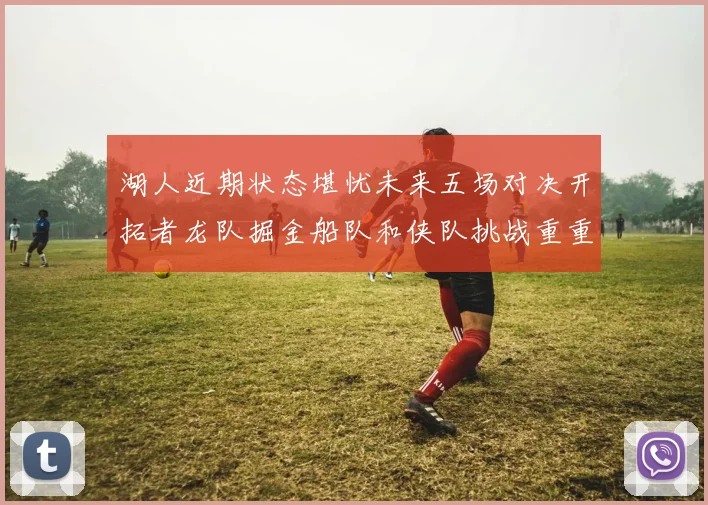 湖人近期状态堪忧未来五场对决开拓者龙队掘金船队和侠队挑战重重