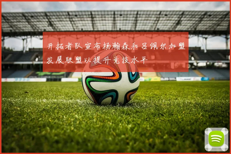 开拓者队宣布杨瀚森和吕佩尔加盟发展联盟以提升竞技水平