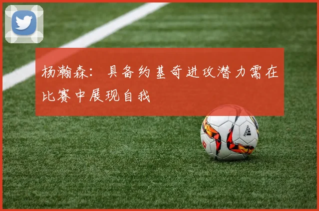 杨瀚森：具备约基奇进攻潜力需在比赛中展现自我