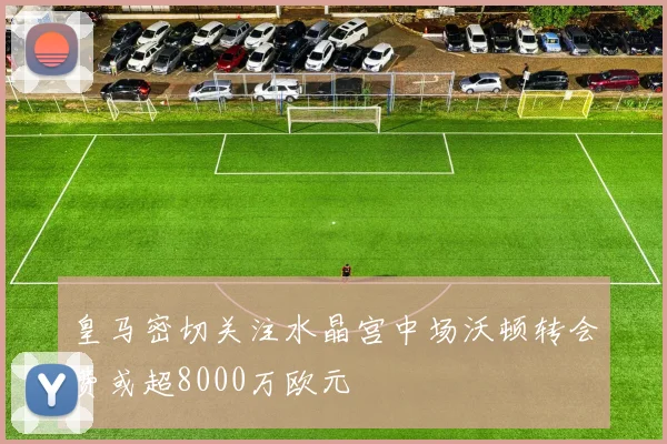 皇马密切关注水晶宫中场沃顿转会费或超8000万欧元