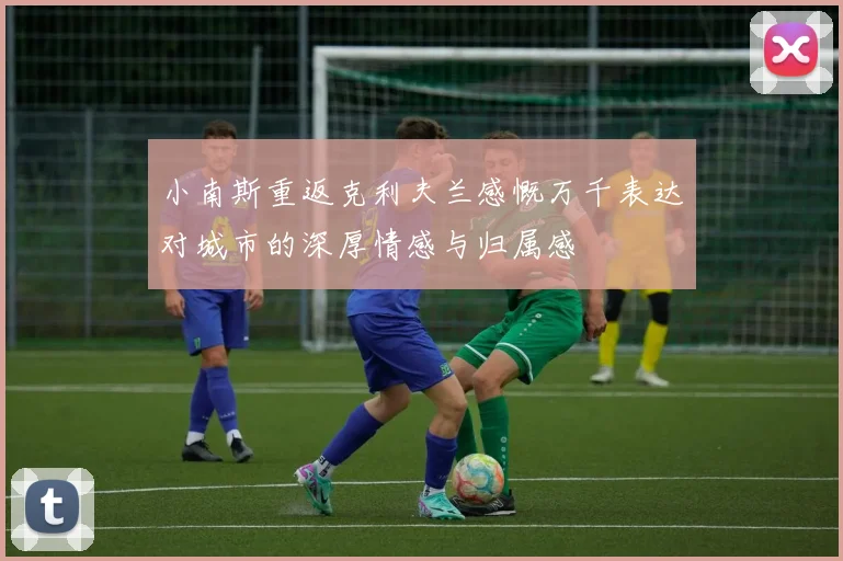 小南斯重返克利夫兰感慨万千表达对城市的深厚情感与归属感